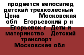 продается велосипед детский трехколесный › Цена ­ 600 - Московская обл., Егорьевский р-н, Егорьевск г. Дети и материнство » Детский транспорт   . Московская обл.